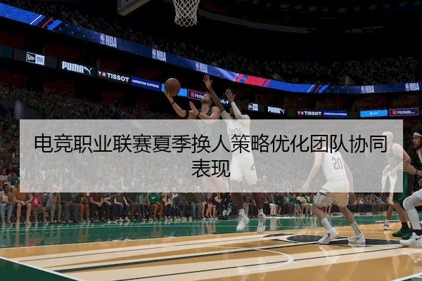 电竞职业联赛夏季换人策略优化团队协同表现